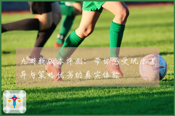 九游新版本评测：带你感受玩法差异与策略优劣的真实体验