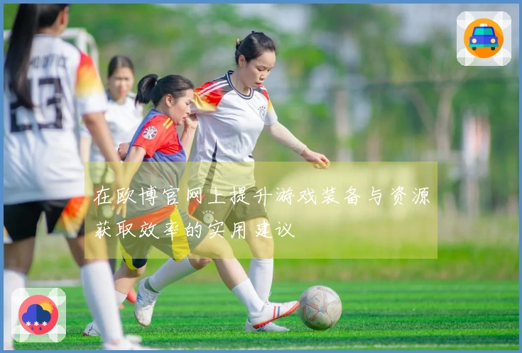 在欧博官网上提升游戏装备与资源获取效率的实用建议