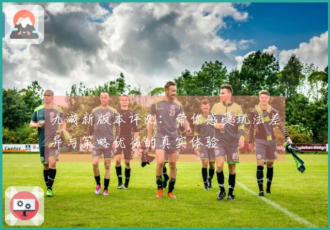 九游新版本评测：带你感受玩法差异与策略优劣的真实体验