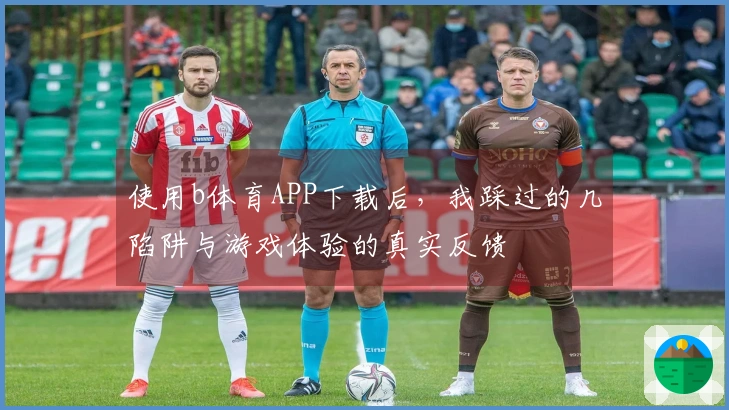 使用b体育APP下载后，我踩过的几陷阱与游戏体验的真实反馈
